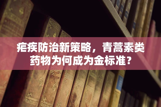 疟疾防治新策略，青蒿素类药物为何成为金标准？