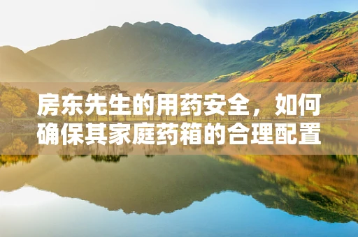 房东先生的用药安全，如何确保其家庭药箱的合理配置与安全使用？