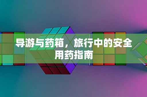 导游与药箱，旅行中的安全用药指南