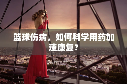 篮球伤病，如何科学用药加速康复？