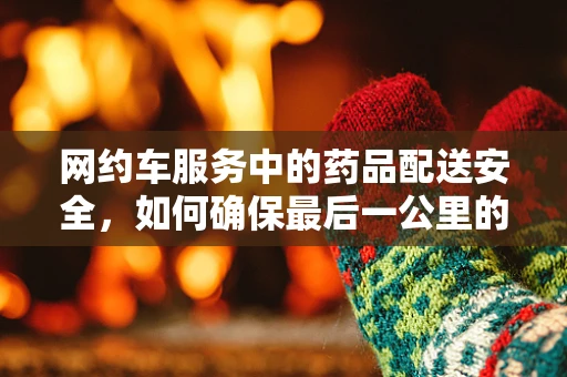 网约车服务中的药品配送安全，如何确保最后一公里的安心？