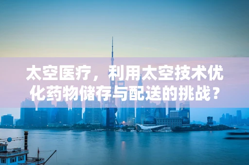太空医疗，利用太空技术优化药物储存与配送的挑战？