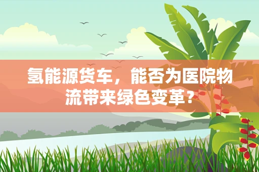 氢能源货车，能否为医院物流带来绿色变革？