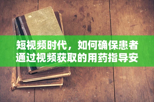 短视频时代，如何确保患者通过视频获取的用药指导安全有效？