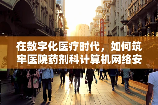 在数字化医疗时代，如何筑牢医院药剂科计算机网络安全防线？