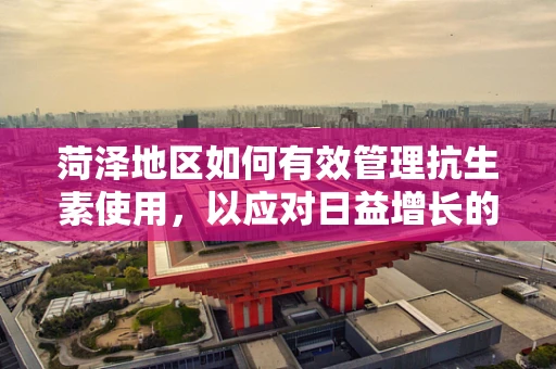 菏泽地区如何有效管理抗生素使用，以应对日益增长的耐药性问题？