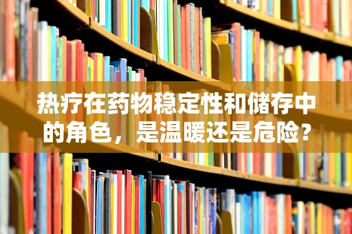 热疗在药物稳定性和储存中的角色，是温暖还是危险？