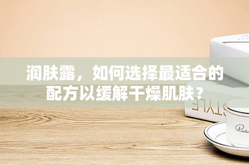 润肤露，如何选择最适合的配方以缓解干燥肌肤？