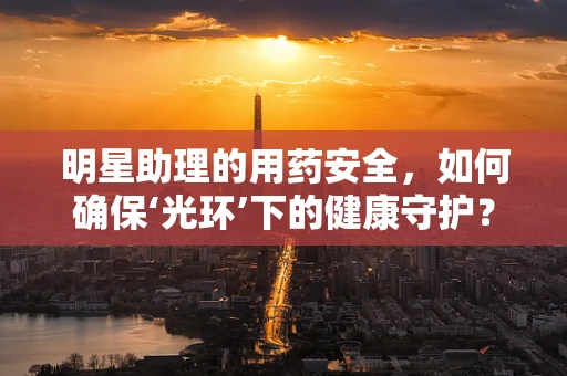 明星助理的用药安全，如何确保‘光环’下的健康守护？