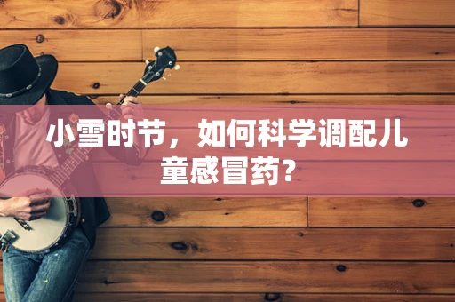 小雪时节，如何科学调配儿童感冒药？