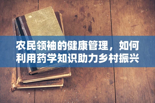 农民领袖的健康管理，如何利用药学知识助力乡村振兴？