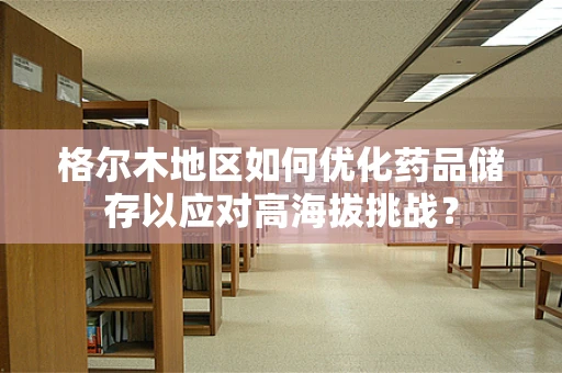 格尔木地区如何优化药品储存以应对高海拔挑战？