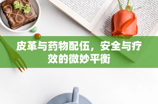 皮革与药物配伍，安全与疗效的微妙平衡