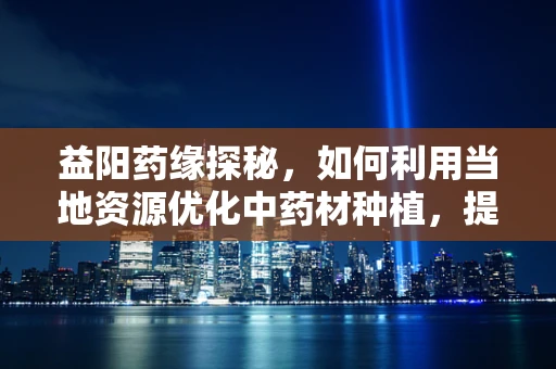 益阳药缘探秘，如何利用当地资源优化中药材种植，提升益阳益药品牌价值？