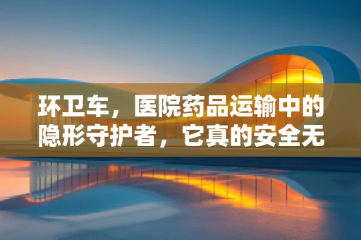 环卫车，医院药品运输中的隐形守护者，它真的安全无虞吗？