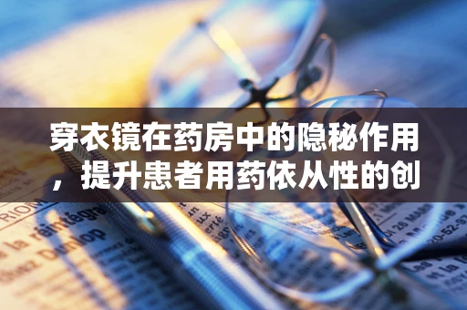 穿衣镜在药房中的隐秘作用，提升患者用药依从性的创新应用？
