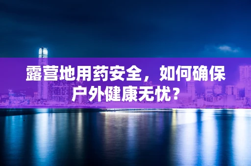 露营地用药安全，如何确保户外健康无忧？