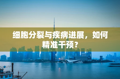 细胞分裂与疾病进展，如何精准干预？