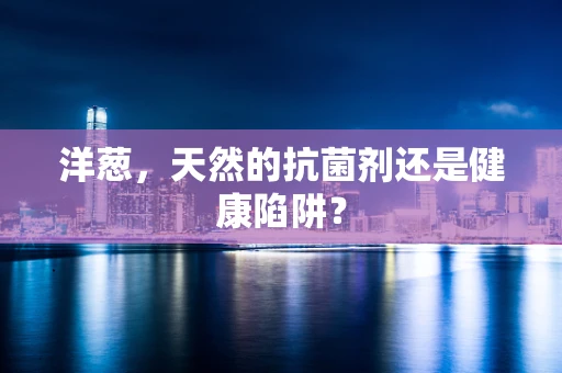 洋葱，天然的抗菌剂还是健康陷阱？