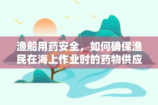 渔船用药安全，如何确保渔民在海上作业时的药物供应与安全？