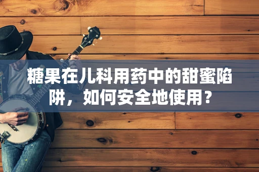 糖果在儿科用药中的甜蜜陷阱，如何安全地使用？