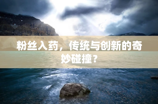 粉丝入药，传统与创新的奇妙碰撞？