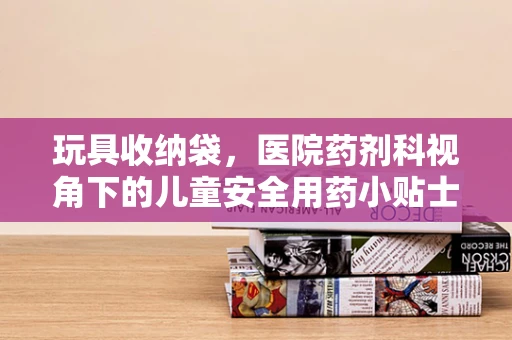 玩具收纳袋，医院药剂科视角下的儿童安全用药小贴士