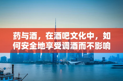 药与酒，在酒吧文化中，如何安全地享受调酒而不影响药物作用？