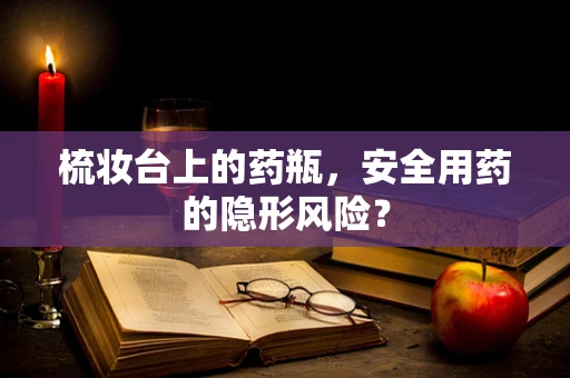 梳妆台上的药瓶，安全用药的隐形风险？