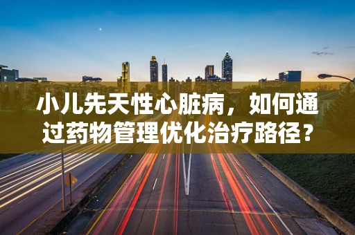 小儿先天性心脏病，如何通过药物管理优化治疗路径？