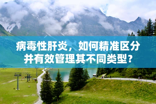 病毒性肝炎，如何精准区分并有效管理其不同类型？