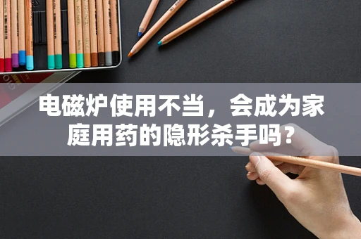 电磁炉使用不当，会成为家庭用药的隐形杀手吗？