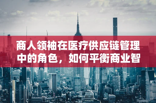 商人领袖在医疗供应链管理中的角色，如何平衡商业智慧与医疗伦理？