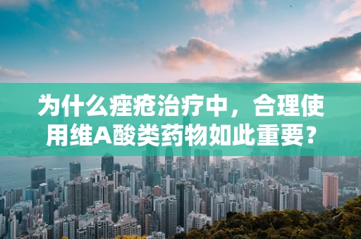 为什么痤疮治疗中，合理使用维A酸类药物如此重要？