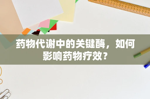 药物代谢中的关键酶，如何影响药物疗效？