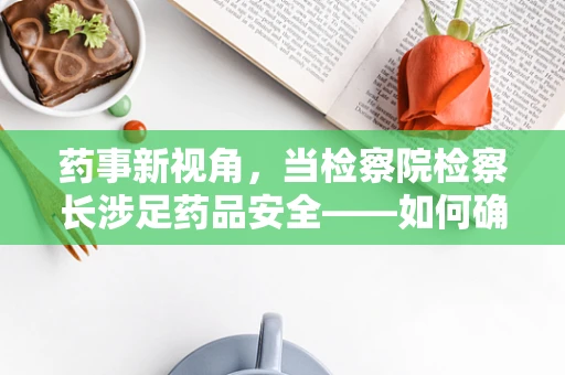 药事新视角，当检察院检察长涉足药品安全——如何确保最后一公里的合规性？