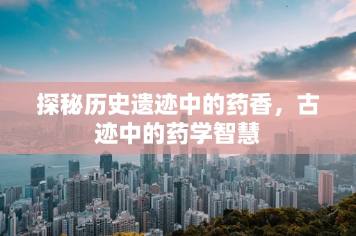 探秘历史遗迹中的药香，古迹中的药学智慧
