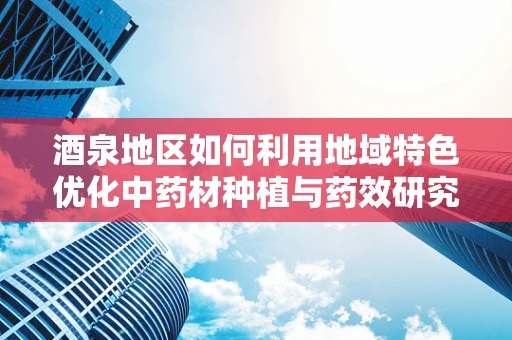 酒泉地区如何利用地域特色优化中药材种植与药效研究？