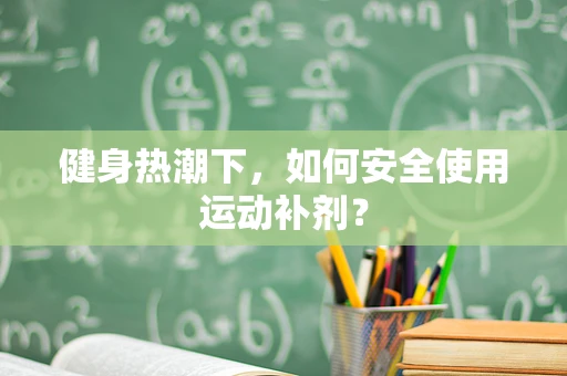 健身热潮下，如何安全使用运动补剂？