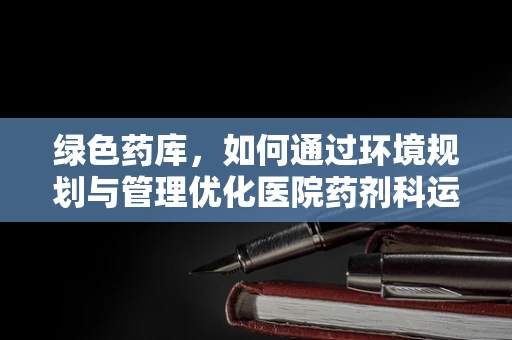绿色药库，如何通过环境规划与管理优化医院药剂科运营？
