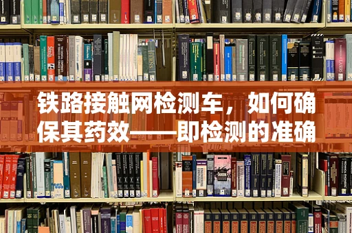 铁路接触网检测车，如何确保其药效——即检测的准确性与安全性？