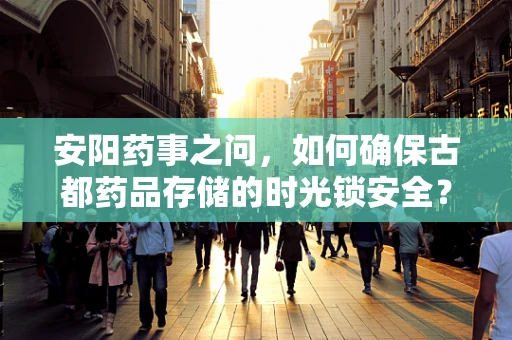 安阳药事之问，如何确保古都药品存储的时光锁安全？