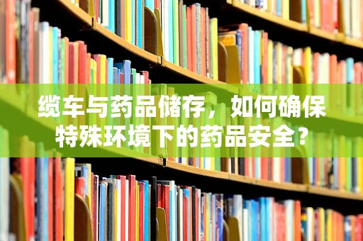 缆车与药品储存，如何确保特殊环境下的药品安全？