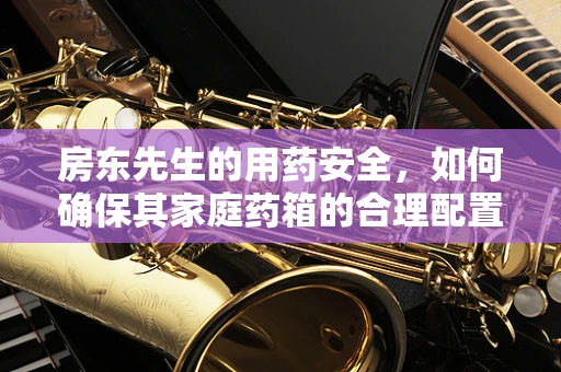 房东先生的用药安全，如何确保其家庭药箱的合理配置与安全使用？
