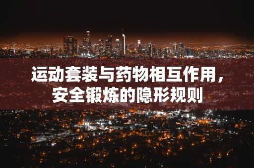 运动套装与药物相互作用，安全锻炼的隐形规则