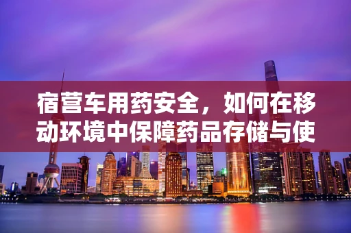 宿营车用药安全，如何在移动环境中保障药品存储与使用的合规性？