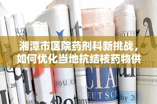 湘潭市医院药剂科新挑战，如何优化当地抗结核药物供应链管理？