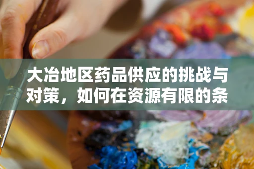 大冶地区药品供应的挑战与对策，如何在资源有限的条件下保障药品供应？
