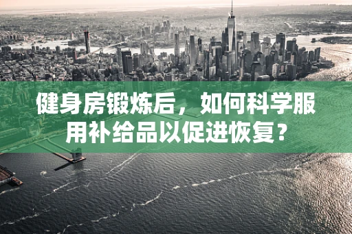 健身房锻炼后，如何科学服用补给品以促进恢复？