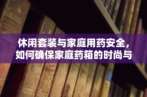 休闲套装与家庭用药安全，如何确保家庭药箱的时尚与安全并存？